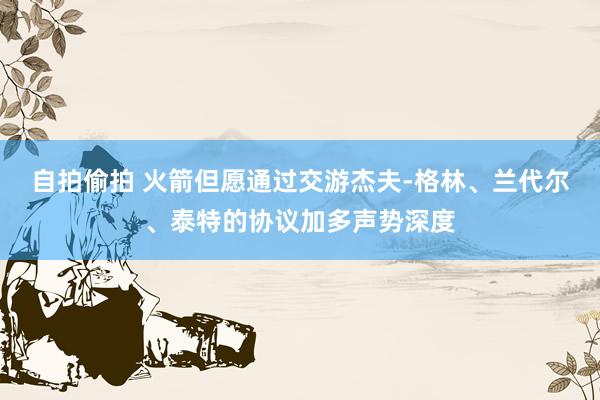 自拍偷拍 火箭但愿通过交游杰夫-格林、兰代尔、泰特的协议加多声势深度