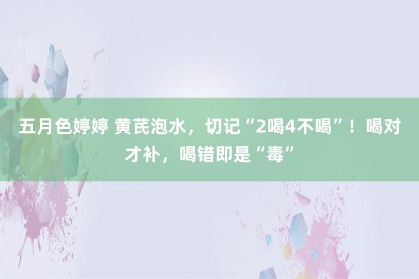 五月色婷婷 黄芪泡水，切记“2喝4不喝”！喝对才补，喝错即是“毒”