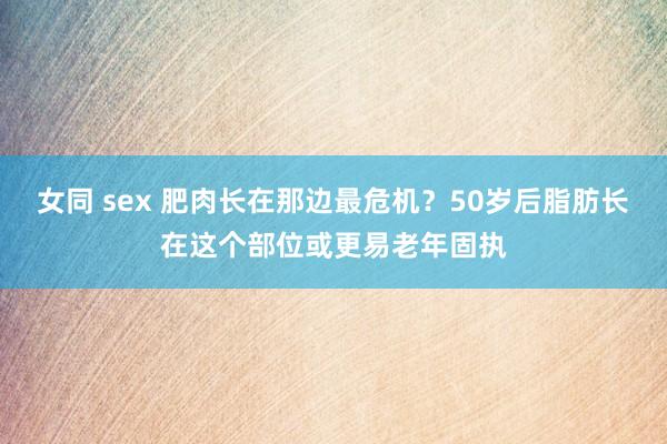 女同 sex 肥肉长在那边最危机？50岁后脂肪长在这个部位或更易老年固执