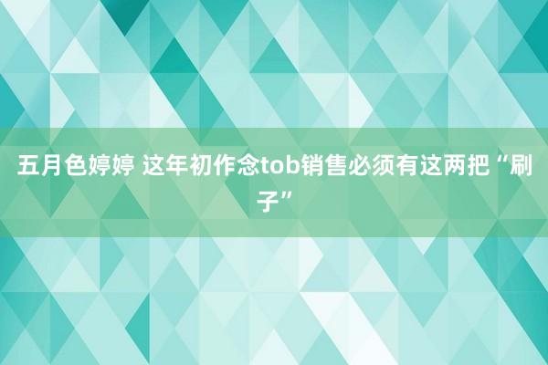 五月色婷婷 这年初作念tob销售必须有这两把“刷子”