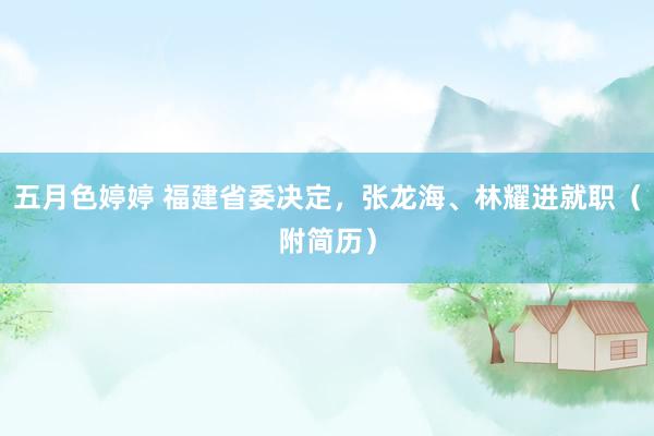 五月色婷婷 福建省委决定，张龙海、林耀进就职（附简历）