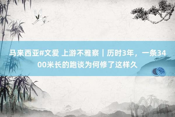 马来西亚#文爱 上游不雅察｜历时3年，一条3400米长的跑谈为何修了这样久