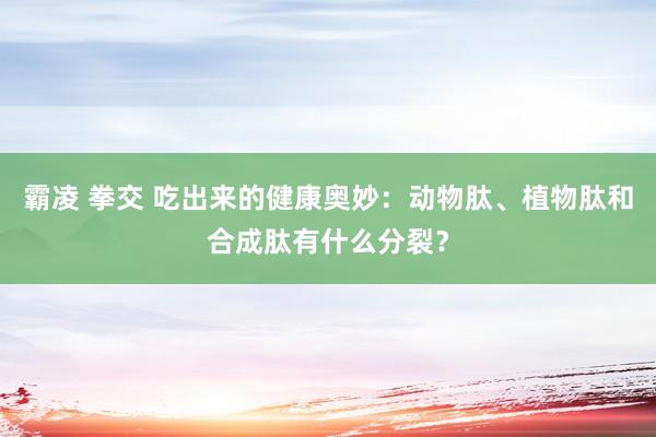 霸凌 拳交 吃出来的健康奥妙：动物肽、植物肽和合成肽有什么分裂？