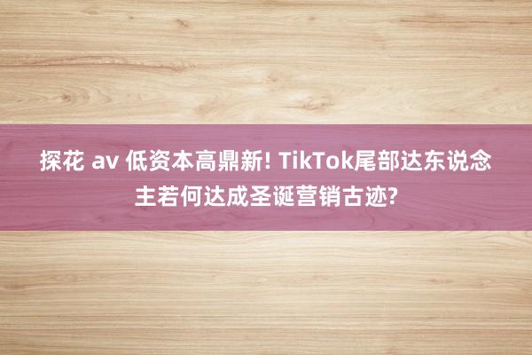 探花 av 低资本高鼎新! TikTok尾部达东说念主若何达成圣诞营销古迹?