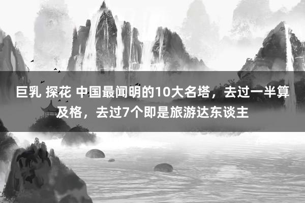 巨乳 探花 中国最闻明的10大名塔，去过一半算及格，去过7个即是旅游达东谈主