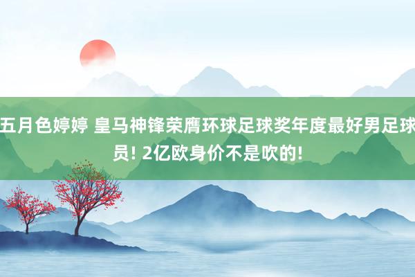 五月色婷婷 皇马神锋荣膺环球足球奖年度最好男足球员! 2亿欧身价不是吹的!