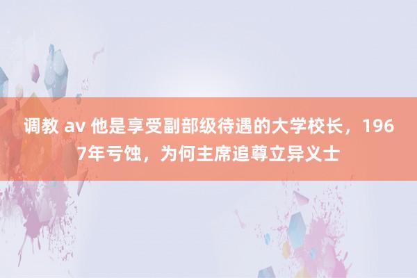 调教 av 他是享受副部级待遇的大学校长，1967年亏蚀，为何主席追尊立异义士