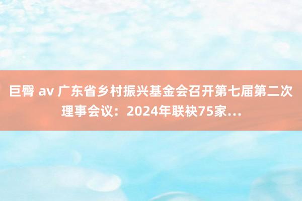 巨臀 av 广东省乡村振兴基金会召开第七届第二次理事会议：2024年联袂75家…