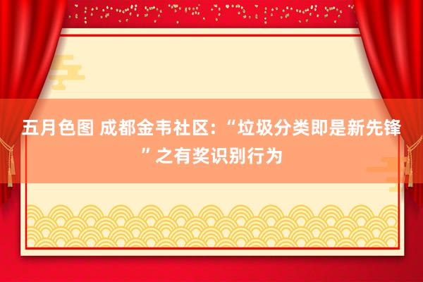 五月色图 成都金韦社区: “垃圾分类即是新先锋”之有奖识别行为