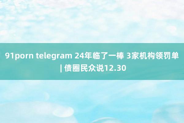 91porn telegram 24年临了一棒 3家机构领罚单 | 债圈民众说12.30