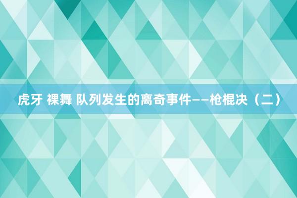 虎牙 裸舞 队列发生的离奇事件——枪棍决（二）