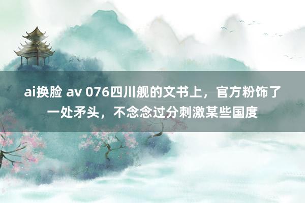 ai换脸 av 076四川舰的文书上，官方粉饰了一处矛头，不念念过分刺激某些国度