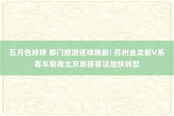 五月色婷婷 都门旅游逐绿焕新! 苏州金龙新V系客车助推北京旅搭客运加快转型