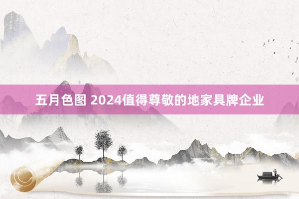 五月色图 2024值得尊敬的地家具牌企业