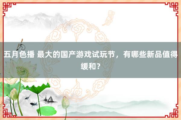 五月色播 最大的国产游戏试玩节，有哪些新品值得缓和？