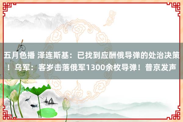 五月色播 泽连斯基：已找到应酬俄导弹的处治决策！乌军：客岁击落俄军1300余枚导弹！普京发声