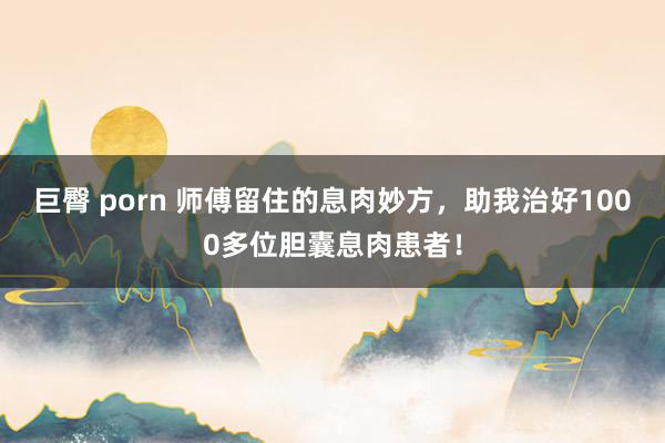 巨臀 porn 师傅留住的息肉妙方，助我治好1000多位胆囊息肉患者！