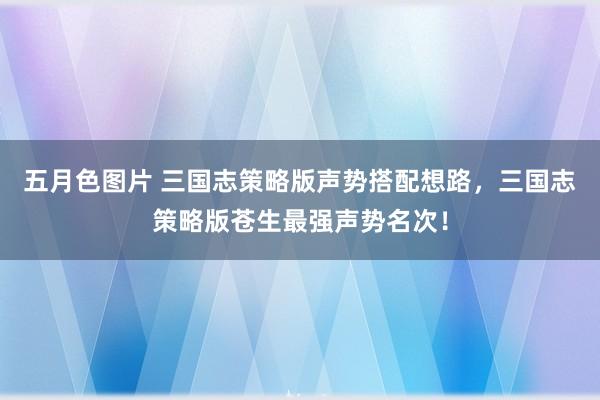 五月色图片 三国志策略版声势搭配想路，三国志策略版苍生最强声势名次！