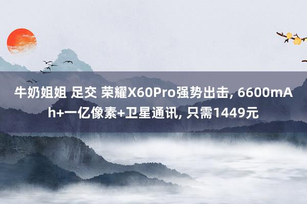 牛奶姐姐 足交 荣耀X60Pro强势出击， 6600mAh+一亿像素+卫星通讯， 只需1449元