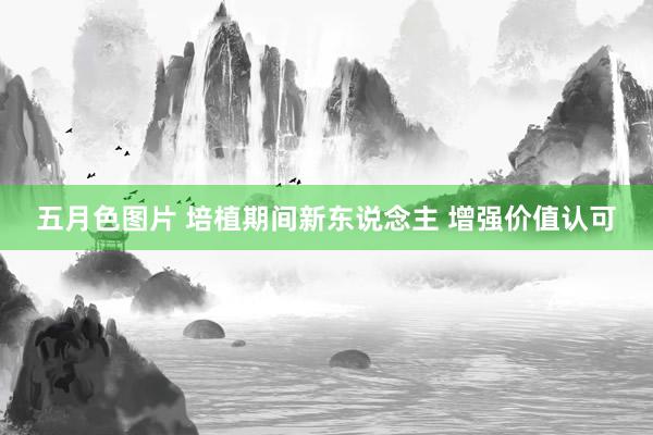 五月色图片 培植期间新东说念主 增强价值认可