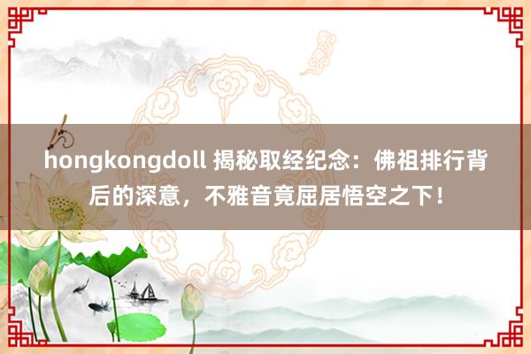 hongkongdoll 揭秘取经纪念：佛祖排行背后的深意，不雅音竟屈居悟空之下！