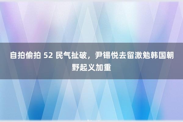 自拍偷拍 52 民气扯破，尹锡悦去留激勉韩国朝野起义加重