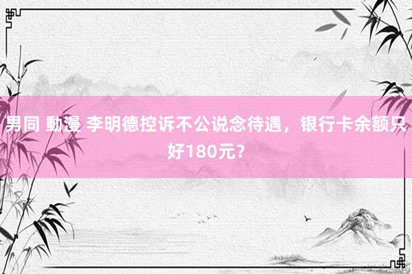 男同 動漫 李明德控诉不公说念待遇，银行卡余额只好180元？