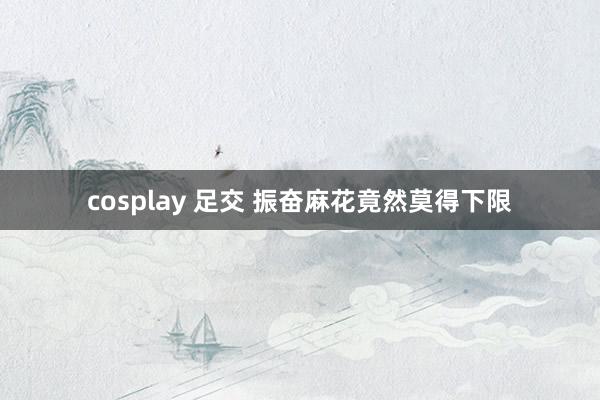 cosplay 足交 振奋麻花竟然莫得下限