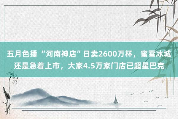 五月色播 “河南神店”日卖2600万杯，蜜雪冰城还是急着上市，大家4.5万家门店已超星巴克