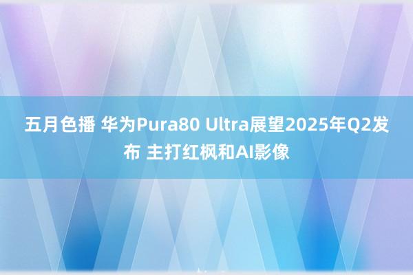 五月色播 华为Pura80 Ultra展望2025年Q2发布 主打红枫和AI影像