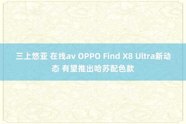 三上悠亚 在线av OPPO Find X8 Ultra新动态 有望推出哈苏配色款