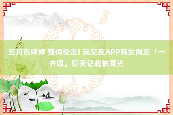 五月色婷婷 窥伺染毒! 玩交友APP喊女网友「一齐吸」聊天记载被曝光