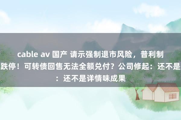 cable av 国产 请示强制退市风险，普利制药股债一字跌停！可转债回售无法全额兑付？公司修起：还不是详情味成果