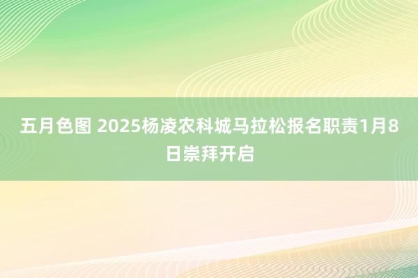 五月色图 2025杨凌农科城马拉松报名职责1月8日崇拜开启