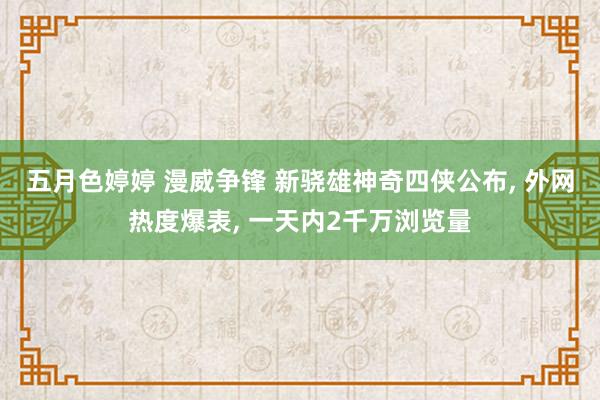 五月色婷婷 漫威争锋 新骁雄神奇四侠公布， 外网热度爆表， 一天内2千万浏览量