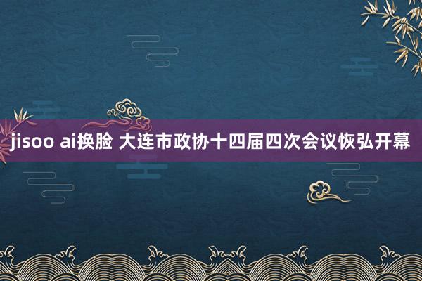 jisoo ai换脸 大连市政协十四届四次会议恢弘开幕