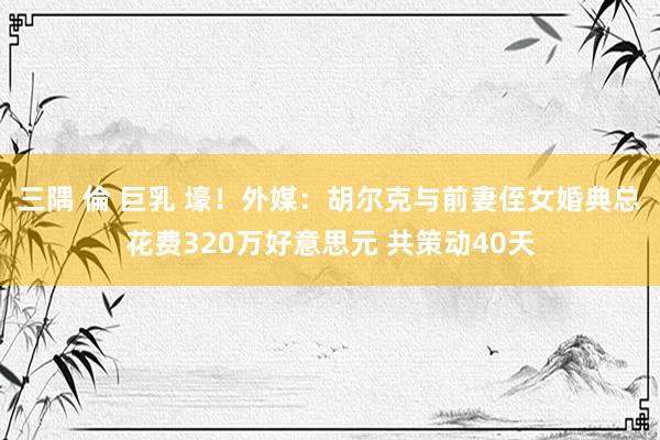 三隅 倫 巨乳 壕！外媒：胡尔克与前妻侄女婚典总花费320万好意思元 共策动40天