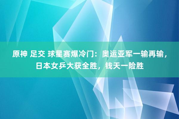 原神 足交 球星赛爆冷门：奥运亚军一输再输，日本女乒大获全胜，钱天一险胜