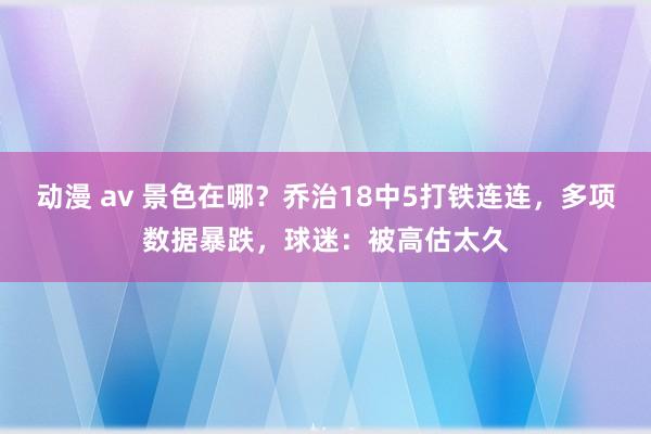 动漫 av 景色在哪？乔治18中5打铁连连，多项数据暴跌，球迷：被高估太久