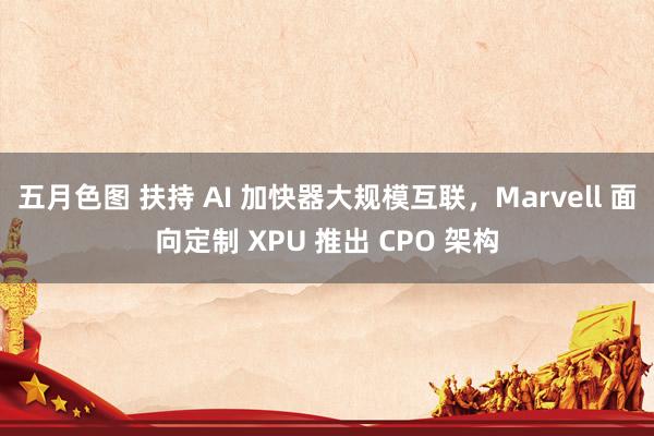 五月色图 扶持 AI 加快器大规模互联，Marvell 面向定制 XPU 推出 CPO 架构