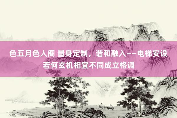 色五月色人阁 量身定制，谐和融入——电梯安设若何玄机相宜不同成立格调