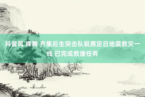 抖音风 裸舞 齐集后生突击队挺膺定日地震救灾一线 已完成救援任务