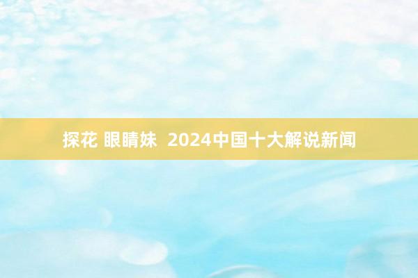 探花 眼睛妹  2024中国十大解说新闻