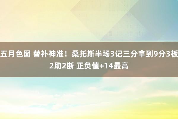 五月色图 替补神准！桑托斯半场3记三分拿到9分3板2助2断 正负值+14最高