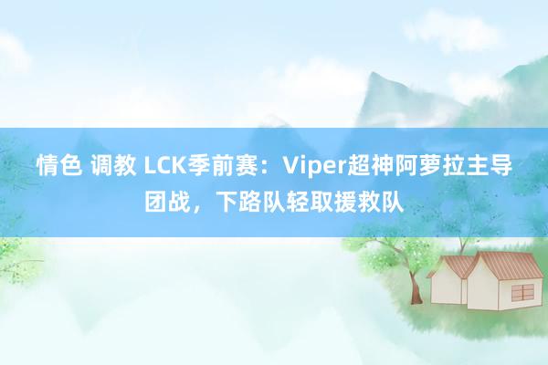 情色 调教 LCK季前赛：Viper超神阿萝拉主导团战，下路队轻取援救队