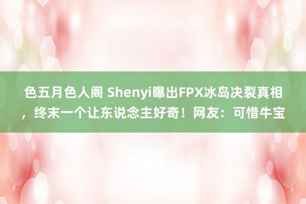 色五月色人阁 Shenyi曝出FPX冰岛决裂真相，终末一个让东说念主好奇！网友：可惜牛宝