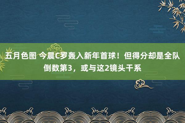 五月色图 今晨C罗轰入新年首球！但得分却是全队倒数第3，或与这2镜头干系