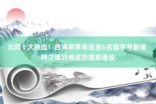 女同 t 大换血！西海岸贯串连签6名国字号新援 阿兰续约弗成恐提前退役