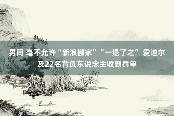 男同 毫不允许“新浪搬家”“一退了之” 爱迪尔及22名背负东说念主收到罚单