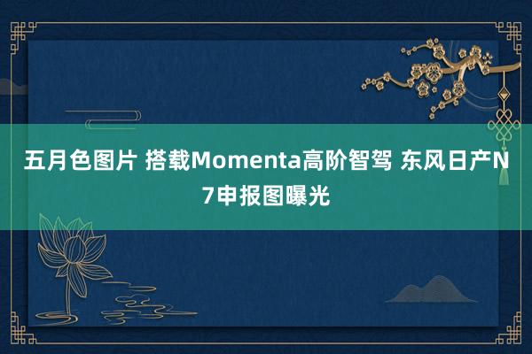 五月色图片 搭载Momenta高阶智驾 东风日产N7申报图曝光